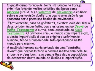 • O gnosticismo tornou-se forte influência na Igreja
primitiva levando muitos cristãos da época como
Marcião (160 d. C.) e Valentim de Alexandria a ensinar
sobre a cosmovisão dualista, a qual a uma visão leiga
aparenta ser a premissa básica do movimento.
• Efetivamente, para os gnósticos, existem dois deuses: o
deus criador imperfeito, que eles associam ao Jeová do
Velho Testamento e outro, bom, associado ao Novo
Testamento. O primeiro criou o mundo com imperfeição,
e desta imperfeição é que se origina o sofrimento
humano, tendo a humanidade sido aprisionada neste
mundo pelo mesmo.
• A essência humana seria oriunda de uma "centelha
divina" que perpassa todo o cosmos mesmo sem nele se
situar, e o deus bom teve pena e lhes deu a capacidade
de despertar deste mundo de ilusões e imperfeição.
 