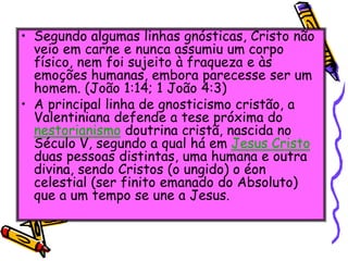 • Segundo algumas linhas gnósticas, Cristo não
veio em carne e nunca assumiu um corpo
físico, nem foi sujeito à fraqueza e às
emoções humanas, embora parecesse ser um
homem. (João 1:14; 1 João 4:3)
• A principal linha de gnosticismo cristão, a
Valentiniana defende a tese próxima do
nestorianismo doutrina cristã, nascida no
Século V, segundo a qual há em Jesus Cristo
duas pessoas distintas, uma humana e outra
divina, sendo Cristos (o ungido) o éon
celestial (ser finito emanado do Absoluto)
que a um tempo se une a Jesus.
 