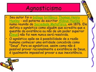 Agnosticismo
• Seu autor foi o biólogo britânico Thomas Henry
Huxley - avô paterno do escritor Aldous Huxley -
numa reunião da Sociedade Metafísica, em 1876. Ele
definiu o agnóstico como alguém que acredita que a
questão da existência ou não de um poder superior
(Deus) não foi nem nunca será resolvida.
• O agnóstico opõe-se à possibilidade de a razão
humana conhecer uma entidade concebida como
"Deus“. Para os agnósticos, assim como não é
possível provar racionalmente a existência de Deus,
é igualmente impossível provar a sua inexistência.
 