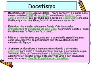Docetismo
• Docetismo (do grego δοκέω [dokeō], "para parecer") é o nome dado
a uma doutrina cristã do século II, considerada herética pela
Igreja primitiva, que defendia que o corpo de Jesus Cristo era uma
ilusão, e que sua crucificação teria sido apenas aparente.
• Esta doutrina é refutada para a Igreja Católica e pelos
protestantes no Evangelho de São João, no primeiro capítulo, onde
se afirma que "o Verbo se fez carne".
• Não existiam docetas enquanto seita ou religião específica, mas
como uma corrente de pensamento que atravessou diversos
extratos da Igreja.
• A origem do docetismo é geralmente atribuída a correntes
gnósticas para quem o mundo material era mau e corrompido e que
tentavam aliar, de forma racional, a Revelação diposta nas
escrituras à filosofia grega. Esta doutrina viria a ser condenada
como heresia no Concílio Ecumênico de Calcedônia.
 