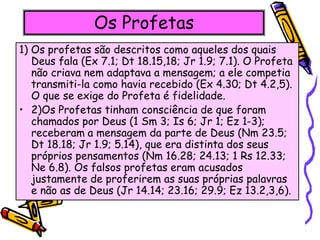 Os Profetas
1) Os profetas são descritos como aqueles dos quais
Deus fala (Ex 7.1; Dt 18.15,18; Jr 1.9; 7.1). O Profeta
não criava nem adaptava a mensagem; a ele competia
transmiti-la como havia recebido (Ex 4.30; Dt 4.2,5).
O que se exige do Profeta é fidelidade.
• 2)Os Profetas tinham consciência de que foram
chamados por Deus (1 Sm 3; Is 6; Jr 1; Ez 1-3);
receberam a mensagem da parte de Deus (Nm 23.5;
Dt 18.18; Jr 1.9; 5.14), que era distinta dos seus
próprios pensamentos (Nm 16.28; 24.13; 1 Rs 12.33;
Ne 6.8). Os falsos profetas eram acusados
justamente de proferirem as suas próprias palavras
e não as de Deus (Jr 14.14; 23.16; 29.9; Ez 13.2,3,6).
 