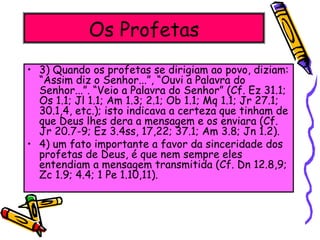 Os Profetas
• 3) Quando os profetas se dirigiam ao povo, diziam:
“Assim diz o Senhor...”, “Ouvi a Palavra do
Senhor...”. “Veio a Palavra do Senhor” (Cf. Ez 31.1;
Os 1.1; Jl 1.1; Am 1.3; 2.1; Ob 1.1; Mq 1.1; Jr 27.1;
30.1,4, etc.); isto indicava a certeza que tinham de
que Deus lhes dera a mensagem e os enviara (Cf.
Jr 20.7-9; Ez 3.4ss, 17,22; 37.1; Am 3.8; Jn 1.2).
• 4) um fato importante a favor da sinceridade dos
profetas de Deus, é que nem sempre eles
entendiam a mensagem transmitida (Cf. Dn 12.8,9;
Zc 1.9; 4.4; 1 Pe 1.10,11).
 