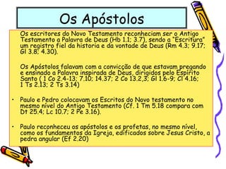 Os Apóstolos
Os escritores do Novo Testamento reconheciam ser o Antigo
Testamento a Palavra de Deus (Hb 1.1; 3.7), sendo a “Escritura”
um registro fiel da historia e da vontade de Deus (Rm 4.3; 9.17;
Gl 3.8; 4.30).
Os Apóstolos falavam com a convicção de que estavam pregando
e ensinado a Palavra inspirada de Deus, dirigidos pelo Espírito
Santo ( 1 Co 2.4-13; 7.10; 14.37; 2 Co 13.2,3; Gl 1.6-9; Cl 4.16;
1 Ts 2.13; 2 Ts 3.14)
• Paulo e Pedro colocavam os Escritos do Novo testamento no
mesmo nível do Antigo Testamento (Cf. 1 Tm 5.18 compara com
Dt 25.4; Lc 10.7; 2 Pe 3.16).
• Paulo reconheceu os apóstolos e os profetas, no mesmo nível,
como os fundamentos da Igreja, edificados sobre Jesus Cristo, a
pedra angular (Ef 2.20)
 