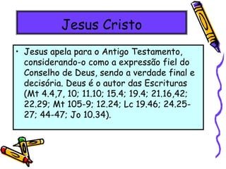 Jesus Cristo
• Jesus apela para o Antigo Testamento,
considerando-o como a expressão fiel do
Conselho de Deus, sendo a verdade final e
decisória. Deus é o autor das Escrituras
(Mt 4.4,7, 10; 11.10; 15.4; 19.4; 21.16,42;
22.29; Mt 105-9; 12.24; Lc 19.46; 24.25-
27; 44-47; Jo 10.34).
 