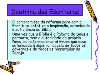 Doutrina das Escrituras
• O compromisso da reforma para com a
Escritura enfatiza a inspiração, autoridade
e suficiência da Bíblia.
• Uma vez que a Bíblia é a Palavra de Deus e,
portanto, tem a autoridade do próprio
Deus, os reformadores afirmam que essa
autoridade é superior aquela de todos os
governos e de todas as hierarquias da
Igreja.
 