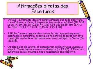 Afirmações diretas das
Escrituras
• O Novo Testamento declara enfaticamente que toda Escritura,
como Palavra de Deus, é inspirada, inerrante e infalível (Mt 5.18;
Lc 16.17, 29, 31; Jo 10.35; At 1.16; 4.24-26; 28.25; Rm 15.4; 2
Tm 3.16; Hb 1.1,2; 3.7-11; 10.15-17; 2 Pe 1.20).
• A Bíblia fornece argumentos racionais que demonstram a sua
inspiração e inerrância, todavia, os homens só poderão ter esta
convicção mediante o testemunho interno do Espírito Santo (Sal
119.118).
• Os discípulos de Cristo, só entenderam as Escrituras, quando o
próprio Jesus lhes abriu o entendimento (Lc 24.45). A Escritura
autentica-se a sí mesma e nos a recebemos pelo Espírito.
 