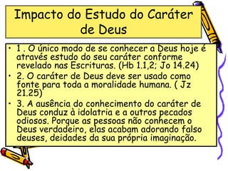 Impacto do Estudo do Caráter
de Deus
• 1 . O único modo de se conhecer a Deus hoje é
através estudo do seu caráter conforme
revelado nas Escrituras. (Hb 1.1,2; Jo 14.24)
• 2. O caráter de Deus deve ser usado como
fonte para toda a moralidade humana. ( Jz
21.25)
• 3. A ausência do conhecimento do caráter de
Deus conduz à idolatria e a outros pecados
odiosos. Porque as pessoas não conhecem o
Deus verdadeiro, elas acabam adorando falso
deuses, deidades da sua própria imaginação.
 