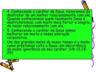 • 4. Conhecendo o caráter de Deus, haveremos de
desfrutar de um melhor relacionamento com ele.
Quando conhecermos quem realmente Deus é,
desfrutaremos, com muito mais fervor e alegria,
de nosso relacionamento com ele.
• 5. Conhecendo o caráter de Deus vamos
melhorar em muito a nossa adoração
corporativa.
• Um dos grandes males do nosso tempo é o modo
como prestamos culto a Deus, em decorrência
da nossa ignorância do seu caráter. (Hb 12.28-
29)
 