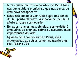 • 6. O conhecimento do caráter de Deus faz-
nos ver a vida e o universo que nos cerca de
uma nova perspectiva
• Deus nos ensina a ver tudo o que nos cerca
do seu ponto de vista. A ignorância de Deus
afeta a nossa cosmovisão.
• Em seus termos mais simples, cosmovisão é
uma série de crenças sobre os assuntos mais
importantes da vida.
• Quanto mais conhecemos a Deus, mais
enxergamos as coisas como realmente elas
são. (Salmo 73)
 
