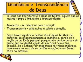 Imanência e Transcendência
de Deus
• O Deus das Escrituras é o Deus do teísmo, aquele que ao
mesmo tempo é imanente e transcendente.
• Imanente – se relaciona com a criação.
• Transcendente – está acima e sobre a criação.
• Deve haver equilíbrio destas duas idéias teístas. Se
enfatiza-se exageradamente a imanência, perde-se a
noção de um Deus pessoal, porque há o perigo de se cair
quase que na identificação de um Deus com a sua
criação. Se a ênfase for exagerada na transcendência,
incorre-se no erro de se perder a noção de um Deus
ativo na história.
 