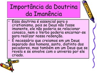 Importância da Doutrina
da Imanência
• Essa doutrina é essencial para o
cristianismo, pois se Deus não fosse
imanente, ele não poderia se relacionar
conosco, nem o Verbo poderia encarnar-se
para realizar nossa redenção.
• É necessário que creiamos em um Deus
separado dos homens, santo, distinto dos
pecadores, mas também em um Deus que se
revela e se envolve com o universo por ele
criado.
 