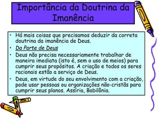 Importância da Doutrina da
Imanência
• Há mais coisas que precisamos deduzir da correta
doutrina da imanência de Deus.
• Da Parte de Deus
• Deus não precisa necessariamente trabalhar de
maneira imediata (isto é, sem o uso de meios) para
cumprir seus propósitos. A criação e todos os seres
racionais estão a serviço de Deus.
• Deus, em virtude do seu envolvimento com a criação,
pode usar pessoas ou organizações não-cristãs para
cumprir seus planos. Assíria, Babilônia.
 