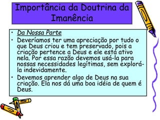 Importância da Doutrina da
Imanência
• Da Nossa Parte
• Deveríamos ter uma apreciação por tudo o
que Deus criou e tem preservado, pois a
criação pertence a Deus e ele está ativo
nela. Por essa razão devemos usá-la para
nossas necessidades legítimas, sem explorá-
la indevidamente.
• Devemos aprender algo de Deus na sua
criação. Ela nos dá uma boa idéia de quem é
Deus.
 