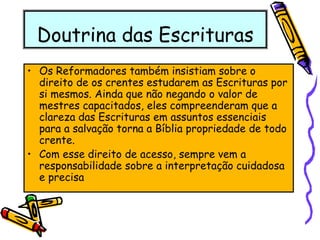 Doutrina das Escrituras
• Os Reformadores também insistiam sobre o
direito de os crentes estudarem as Escrituras por
si mesmos. Ainda que não negando o valor de
mestres capacitados, eles compreenderam que a
clareza das Escrituras em assuntos essenciais
para a salvação torna a Bíblia propriedade de todo
crente.
• Com esse direito de acesso, sempre vem a
responsabilidade sobre a interpretação cuidadosa
e precisa
 