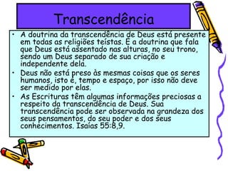 Transcendência
• A doutrina da transcendência de Deus está presente
em todas as religiões teístas. É a doutrina que fala
que Deus está assentado nas alturas, no seu trono,
sendo um Deus separado de sua criação e
independente dela.
• Deus não está preso às mesmas coisas que os seres
humanos, isto é, tempo e espaço, por isso não deve
ser medido por elas.
• As Escrituras têm algumas informações preciosas a
respeito da transcendência de Deus. Sua
transcendência pode ser observada na grandeza dos
seus pensamentos, do seu poder e dos seus
conhecimentos. Isaías 55:8,9.
 