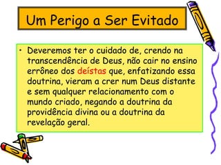Um Perigo a Ser Evitado
• Deveremos ter o cuidado de, crendo na
transcendência de Deus, não cair no ensino
errôneo dos deístas que, enfatizando essa
doutrina, vieram a crer num Deus distante
e sem qualquer relacionamento com o
mundo criado, negando a doutrina da
providência divina ou a doutrina da
revelação geral.
 