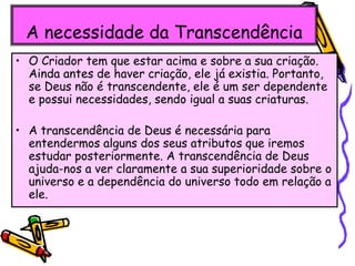 A necessidade da Transcendência
• O Criador tem que estar acima e sobre a sua criação.
Ainda antes de haver criação, ele já existia. Portanto,
se Deus não é transcendente, ele é um ser dependente
e possui necessidades, sendo igual a suas criaturas.
• A transcendência de Deus é necessária para
entendermos alguns dos seus atributos que iremos
estudar posteriormente. A transcendência de Deus
ajuda-nos a ver claramente a sua superioridade sobre o
universo e a dependência do universo todo em relação a
ele.
 
