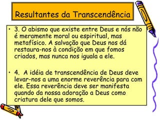 Resultantes da Transcendência
• 3. O abismo que existe entre Deus e nós não
é meramente moral ou espiritual, mas
metafísico. A salvação que Deus nos dá
restaura-nos à condição em que fomos
criados, mas nunca nos iguala a ele.
• 4. A idéia de transcendência de Deus deve
levar-nos a uma enorme reverência para com
ele. Essa reverência deve ser manifesta
quando da nossa adoração a Deus como
criatura dele que somos.
 