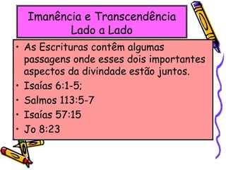 Imanência e Transcendência
Lado a Lado
• As Escrituras contêm algumas
passagens onde esses dois importantes
aspectos da divindade estão juntos.
• Isaías 6:1-5;
• Salmos 113:5-7
• Isaías 57:15
• Jo 8:23
 