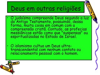 Deus em outras religiões
• O judaísmo compreende Deus segundo a luz
do Antigo Testamento, possuindo, dessa
forma, muita coisa em comum com a
compreensão cristã. Contudo, as profecias
messiânicas estão como que "suspensas" ou
espiritualizadas no Estado de Israel.
• O islamismo cultua um Deus ultra-
transcendental com nenhum contato ou
relacionamento pessoal com o homem.
 