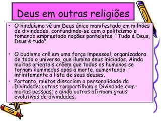 Deus em outras religiões
• O hinduísmo vê um Deus único manifestado em milhões
de divindades, confundindo-se com o politeísmo e
tomando emprestado noções panteístas: "Tudo é Deus,
Deus é tudo".
• O budismo crê em uma força impessoal, organizadora
de todo o universo, que ilumina seus iniciados. Ainda
muitos orientais crêem que todos os humanos se
tornam iluminados após a morte, aumentando
infinitamente a lista de seus deuses.
• Portanto, muitos dissociam a personalidade da
Divindade; outros compartilham a Divindade com
muitas pessoas; e ainda outros afirmam graus
evolutivos de divindades.
 