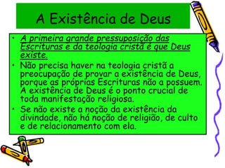 A Existência de Deus
• A primeira grande pressuposição das
Escrituras e da teologia cristã é que Deus
existe.
• Não precisa haver na teologia cristã a
preocupação de provar a existência de Deus,
porque as próprias Escrituras não a possuem.
A existência de Deus é o ponto crucial de
toda manifestação religiosa.
• Se não existe a noção da existência da
divindade, não há noção de religião, de culto
e de relacionamento com ela.
 