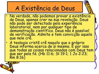 A Existência de Deus
• Na verdade, não podemos provar a existência
de Deus, apenas crer na sua revelação. Deus
não pode ser detectado pela experiência
laboratorial, nem por qualquer tipo de
demonstração científica. Deus não é passível
de verificação. Admite e tem convicção aquele
que nele crê.
• A teologia cristã crê naquilo que o próprio
Deus informa acerca de si mesmo. É por isso
que todas as coisas relacionadas com Deus tem
que ser pela fé. (Hb 11:6; Sl 19:1; 1 Jo 2:23;
Rm 8:16)
 