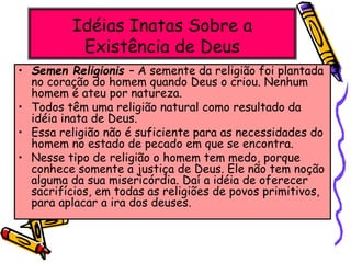 Idéias Inatas Sobre a
Existência de Deus
• Semen Religionis – A semente da religião foi plantada
no coração do homem quando Deus o criou. Nenhum
homem é ateu por natureza.
• Todos têm uma religião natural como resultado da
idéia inata de Deus.
• Essa religião não é suficiente para as necessidades do
homem no estado de pecado em que se encontra.
• Nesse tipo de religião o homem tem medo, porque
conhece somente a justiça de Deus. Ele não tem noção
alguma da sua misericórdia. Daí a idéia de oferecer
sacrifícios, em todas as religiões de povos primitivos,
para aplacar a ira dos deuses.
 