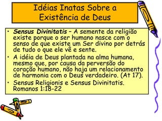Idéias Inatas Sobre a
Existência de Deus
• Sensus Divinitatis – A semente da religião
existe porque o ser humano nasce com o
senso de que existe um Ser divino por detrás
de tudo o que ele vê e sente.
• A idéia de Deus plantada na alma humana,
mesmo que, por causa da perversão do
coração humano, não haja um relacionamento
de harmonia com o Deus verdadeiro. (At 17).
• Sensus Religionis e Sensus Divinitatis.
Romanos 1:18-22
 