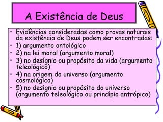 A Existência de Deus
• Evidências consideradas como provas naturais
da existência de Deus podem ser encontradas:
• 1) argumento ontológico
• 2) na lei moral (argumento moral)
• 3) no desígnio ou propósito da vida (argumento
teleológico)
• 4) na origem do universo (argumento
cosmológico)
• 5) no desígnio ou propósito do universo
(argumento teleológico ou princípio antrópico)
 