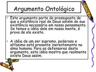 Argumento Ontológico
• Este argumento parte do pressuposto de
que a existência real de Deus advém de sua
existência necessária em nosso pensamento.
Se temos a idéia dele em nossa mente, é
prova de ele existe.
• A idéia de um ser supremo, poderoso e
altíssimo está presente inerentemente na
alma humana. Para os defensores deste
argumento, esta idéia mostra que realmente
existe Deus assim.
 