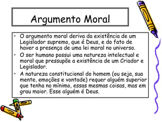 Argumento Moral
• O argumento moral deriva da existência de um
Legislador supremo, que é Deus, e do fato de
haver a presença de uma lei moral no universo.
• O ser humano possui uma natureza intelectual e
moral que pressupõe a existência de um Criador e
Legislador.
• A natureza constitucional do homem (ou seja, sua
mente, emoções e vontade) requer alguém superior
que tenha no mínimo, essas mesmas coisas, mas em
grau maior. Esse alguém é Deus.
 