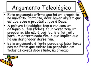 Argumento Teleológico
• Este argumento afirma que há um propósito
no universo. Portanto, deve haver alguém que
estabeleceu o propósito, que é Deus.
• A palavra teleológico tem a ver com um
desígnio ou fim (telos). O universo tem um
propósito. Ele não é caótico. Ele foi feito
para um determinado fim, o que implica que
há um designador desse fim.
• Este argumento é forte porque as Escrituras
nos mostram que existe um propósito em
todas as coisas sobretudo, na criação
 