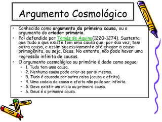 Argumento Cosmológico
• Conhecido como argumento da primeira causa, ou o
argumento do criador primário.
• Foi defendido por Tomás de Aquino(1220-1274). Sustenta
que tudo o que existe tem uma causa que, por sua vez, tem
outra causa, e assim sucessivamente até chegar a causa
primogênita, ou seja, Deus. No entanto, não pode haver uma
regressão infinita de causas.
• O argumento cosmológico ou primário é dado como segue:
– 1. Tudo tem uma causa.
– 2. Nenhuma causa pode criar-se por si mesma.
– 3. Tudo é causado por outra coisa (causa e efeito)
– 4. Uma cadeia de causa e efeito não pode ser infinita.
– 5. Deve existir um início ou primeira causa.
– 6. Deus é a primeira causa.
 