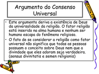 Argumento do Consenso
Universal
• Este argumento deriva a existência de Deus
da universalidade da religião. O fator religião
está inserido na alma humana e nenhum ser
humano escapa do fenômeno religioso.
• O fato de se considerar a religião como fator
universal não significa que todas as pessoas
possuam o conceito sobre Deus nem que a
divindade que eles adoram seja verdadeira.
(sensus divinitatis e semen religionis)
 