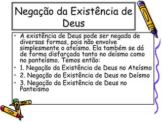 Negação da Existência de
Deus
• A existência de Deus pode ser negada de
diversas formas, pois não envolve
simplesmente o ateísmo. Ela também se dá
de forma disfarçada tanto no deísmo como
no panteísmo. Temos então:
• 1. Negação da Existência de Deus no Ateísmo
• 2. Negação da Existência de Deus no Deísmo
• 3. Negação da Existência de Deus no
Panteísmo
 