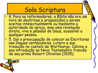 Sola Scriptura
• 4. Para os reformadores, a Bíblia não era um
livro de doutrinas e proposições a serem
aceitas intelectualmente ou mediante a
autoridade da igreja, mas uma revelação
direta, viva e pessoal de Deus, acessível a
qualquer pessoa.
• 5. Daí a preocupação de colocar as Escrituras
nas línguas vernáculares. Lutero e sua
tradução no castelo de Wartburgo. Calvino e
sua introdução ao Novo Testamento francês
de seu primo Robert Olivetan (1535).
 