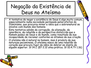 Negação da Existência de
Deus no Ateísmo
• A tentativa de negar a existência de Deus é algo muito comum,
especialmente numa sociedade permeada pelos efeitos do
Iluminismo, que procurou minar a idéia que o sobrenatural se
envolve com mundo dos homens.
• Esta tentativa advém da corrupção, da alienação, da
ignorância, da rebelião e da perspectiva distorcida que o
homem possui de Deus e do mundo, como resultado da sua
incapacidade de racionar conforme os ditames da sua criação.
• O ateísmo não é natural no homem, mas é produto de sua
natureza pecaminosa. O ateísmo nasce de uma rebelião do
coração que procura fugir da idéia de dobrar-se diante de
alguém superior. Sl 14.1; (Ef 2.12 ateu prático; Sl 10.4;Tt 1.16)
 