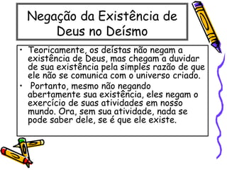 Negação da Existência de
Deus no Deísmo
• Teoricamente, os deístas não negam a
existência de Deus, mas chegam a duvidar
de sua existência pela simples razão de que
ele não se comunica com o universo criado.
• Portanto, mesmo não negando
abertamente sua existência, eles negam o
exercício de suas atividades em nosso
mundo. Ora, sem sua atividade, nada se
pode saber dele, se é que ele existe.
 