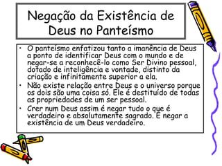 Negação da Existência de
Deus no Panteísmo
• O panteísmo enfatizou tanto a imanência de Deus
a ponto de identificar Deus com o mundo e de
negar-se a reconhecê-lo como Ser Divino pessoal,
dotado de inteligência e vontade, distinto da
criação e infinitamente superior a ela.
• Não existe relação entre Deus e o universo porque
os dois são uma coisa só. Ele é destituído de todas
as propriedades de um ser pessoal.
• Crer num Deus assim é negar tudo o que é
verdadeiro e absolutamente sagrado. É negar a
existência de um Deus verdadeiro.
 