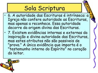 Sola Scriptura
• 6. A autoridade das Escrituras é intrínseca: a
Igreja não confere autoridade as Escrituras,
mas apenas a reconhece. Essa autoridade
decorre da origem divina das Escrituras.
• 7. Existem evidências internas e externas da
inspiração e divina autoridade das Escrituras,
mas estes atributos não são passiveis de
"prova." A única evidência que importa é o
"testemunho interno do Espírito" no coração
do leitor.
 