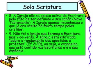Sola Scriptura
• 8. A Igreja não se coloca acima da Escritura
pelo fato de ter definido o seu canôn (Novo
Testamento). A Igreja apenas reconheceu o
que já era aceito há muito tempo pelos
cristãos.
• 9. Não foi a igreja que formou a Escritura,
mas vice-versa. A Igreja está edificada
"sobre o fundamento dos apóstolos e
profetas" (Ef 2:20), ou seja, o evangelho,
que está contido nas Escrituras e é a sua
essência.
 