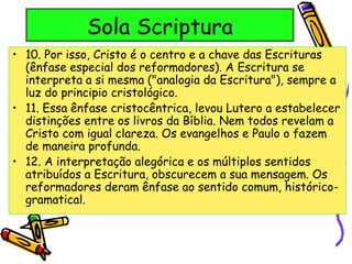 Sola Scriptura
• 10. Por isso, Cristo é o centro e a chave das Escrituras
(ênfase especial dos reformadores). A Escritura se
interpreta a si mesma ("analogia da Escritura"), sempre a
luz do principio cristológico.
• 11. Essa ênfase cristocêntrica, levou Lutero a estabelecer
distinções entre os livros da Bíblia. Nem todos revelam a
Cristo com igual clareza. Os evangelhos e Paulo o fazem
de maneira profunda.
• 12. A interpretação alegórica e os múltiplos sentidos
atribuídos a Escritura, obscurecem a sua mensagem. Os
reformadores deram ênfase ao sentido comum, histórico-
gramatical.
 
