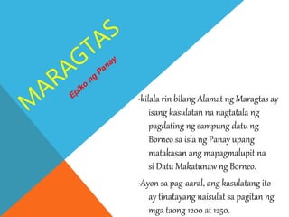 -kilala rin bilang Alamat ng Maragtas ay
isang kasulatan na nagtatala ng
pagdating ng sampung datu ng
Borneo sa isla ng Panay upang
matakasan ang mapagmalupit na
si Datu Makatunaw ng Borneo.
-Ayon sa pag-aaral, ang kasulatang ito
ay tinatayang naisulat sa pagitan ng
mga taong 1200 at 1250.
 