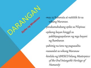 -may 25 Kabanata at natititik ito sa
wikang Maranaw.
-pinakamahabang epiko sa Pilipinas
-epikong-bayan hinggil sa
pakikipagsapalaran ng mga bayani
ng Bumbaran
-pahimig na tono ng pagsasalita
-nasusulat sa wikang Maranaw
-kinilala ng UNESCO bilang Masterpiece
of the Oral Intangeble Heritage of
Humanity
 