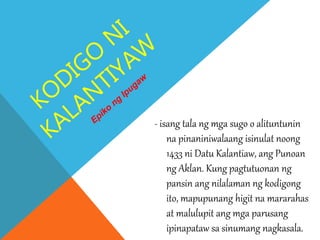 - isang tala ng mga sugo o alituntunin
na pinaniniwalaang isinulat noong
1433 ni Datu Kalantiaw, ang Punoan
ng Aklan. Kung pagtutuonan ng
pansin ang nilalaman ng kodigong
ito, mapupunang higit na mararahas
at malulupit ang mga parusang
ipinapataw sa sinumang nagkasala.
 