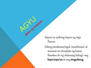 -bayani sa epikong-bayan ng mga
Ilianon
-bilang pinakamaringal, masalimuot, at
mainam na etnoepiko ng bansa.
Binubuo ito ng dalawang bahagi: ang
kepu’unpu’unat ang sengedurug
 