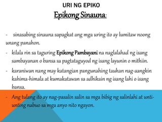 URI NG EPIKO
Epikong Sinauna:
- sinasabing sinauna sapagkat ang mga uring ito ay lumitaw noong
unang panahon.
- kilala rin sa taguring EpikongPambayani na naglalahad ng isang
sambayanan o bansa sa pagtataguyod ng isang layunin o mithiin.
- karaniwan nang may katangian pangunahing tauhan nag-aangkin
kahima-himala at kumakatawan sa adhikain ng isang lahi o isang
bansa.
- Ang tulang ito ay nag-pasalin salin sa mga bibig ng salinlahi at unti-
unting nabuo sa mga anyo nito ngayon.
 