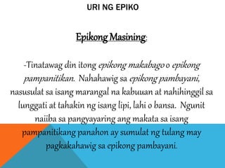 URI NG EPIKO
Epikong Masining:
-Tinatawag din itong epikong makabago o epikong
pampanitikan. Nahahawig sa epikong pambayani,
nasusulat sa isang marangal na kabuuan at nahihinggil sa
lunggati at tahakin ng isang lipi, lahi o bansa. Ngunit
naiiba sa pangyayaring ang makata sa isang
pampanitikang panahon ay sumulat ng tulang may
pagkakahawig sa epikong pambayani.
 