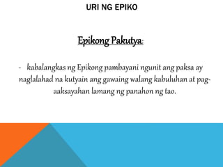 URI NG EPIKO
Epikong Pakutya:
- kabalangkas ng Epikong pambayani ngunit ang paksa ay
naglalahad na kutyain ang gawaing walang kabuluhan at pag-
aaksayahan lamang ng panahon ng tao.
 